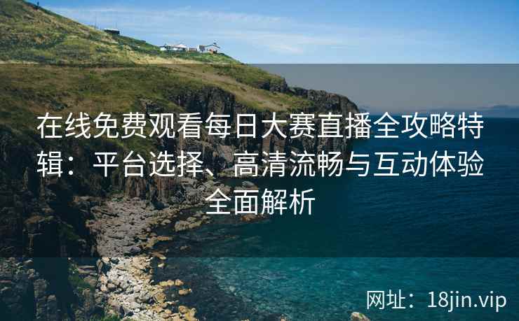 在线免费观看每日大赛直播全攻略特辑：平台选择、高清流畅与互动体验全面解析
