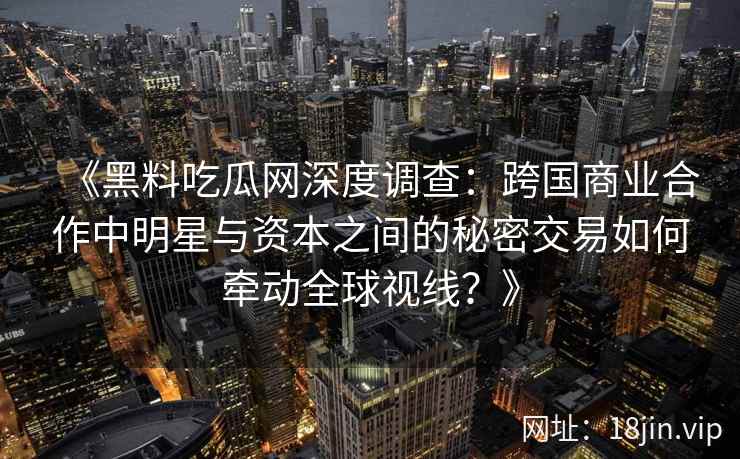 《黑料吃瓜网深度调查：跨国商业合作中明星与资本之间的秘密交易如何牵动全球视线？》
