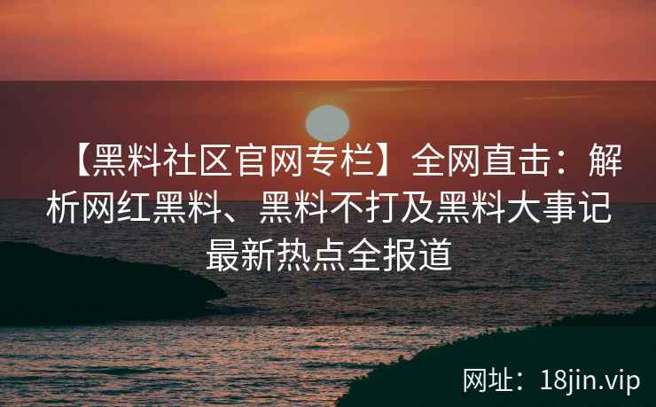 【黑料社区官网专栏】全网直击：解析网红黑料、黑料不打及黑料大事记最新热点全报道