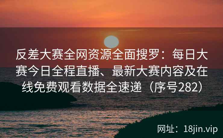 反差大赛全网资源全面搜罗：每日大赛今日全程直播、最新大赛内容及在线免费观看数据全速递（序号282）