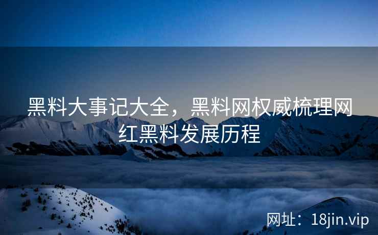 黑料大事记大全，黑料网权威梳理网红黑料发展历程
