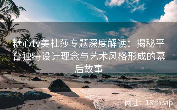 糖心tv美杜莎专题深度解读：揭秘平台独特设计理念与艺术风格形成的幕后故事