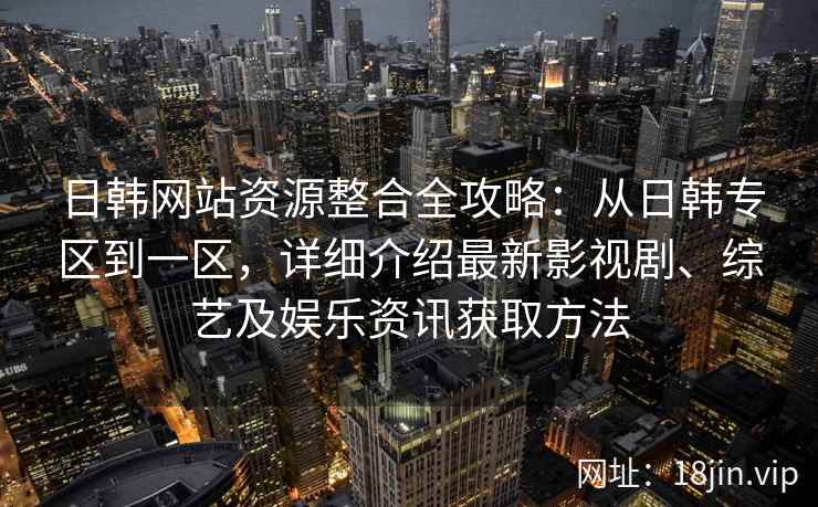 日韩网站资源整合全攻略：从日韩专区到一区，详细介绍最新影视剧、综艺及娱乐资讯获取方法