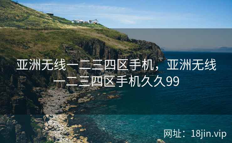 亚洲无线一二三四区手机，亚洲无线一二三四区手机久久99