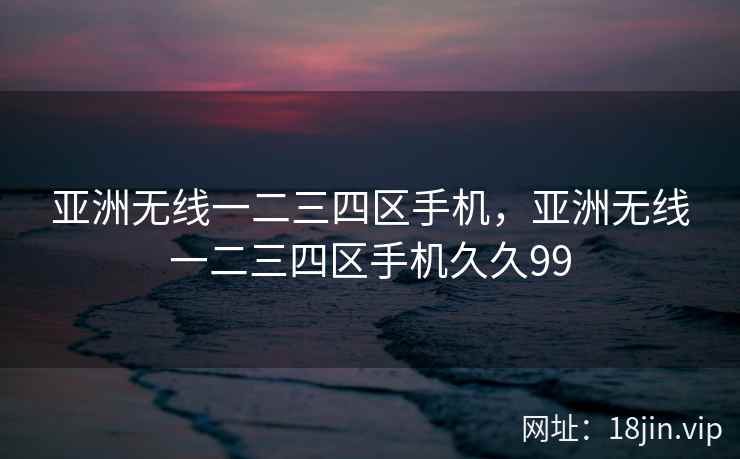 亚洲无线一二三四区手机，亚洲无线一二三四区手机久久99