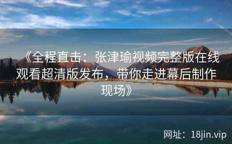 《全程直击：张津瑜视频完整版在线观看超清版发布，带你走进幕后制作现场》