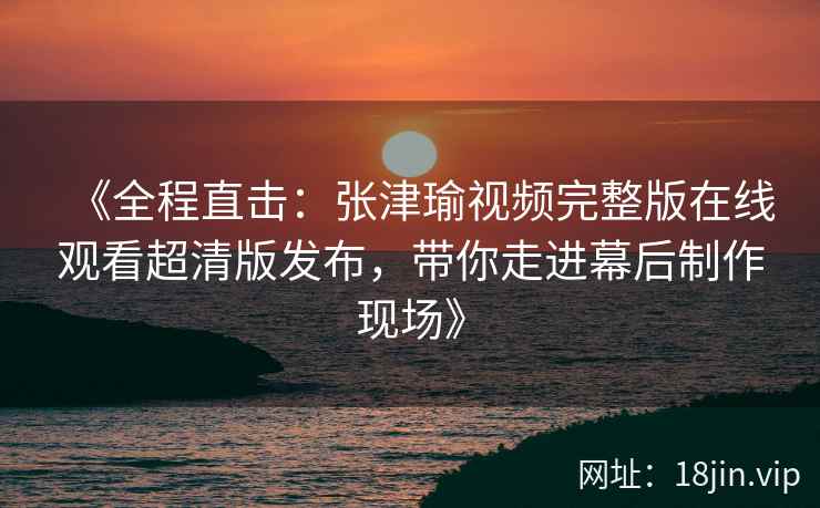 《全程直击：张津瑜视频完整版在线观看超清版发布，带你走进幕后制作现场》