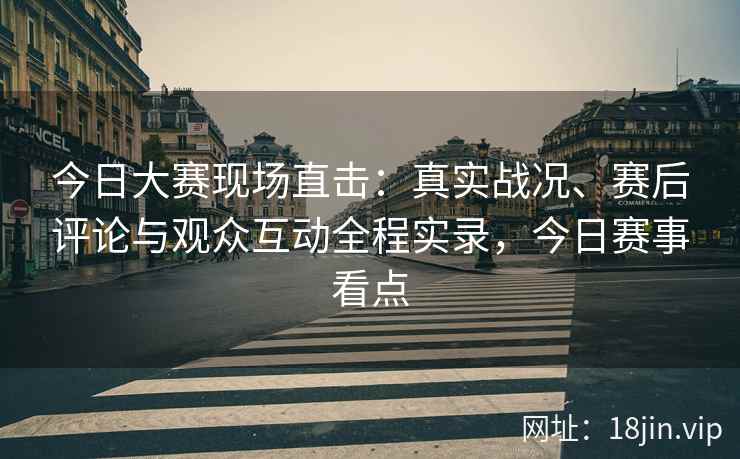 今日大赛现场直击：真实战况、赛后评论与观众互动全程实录，今日赛事看点