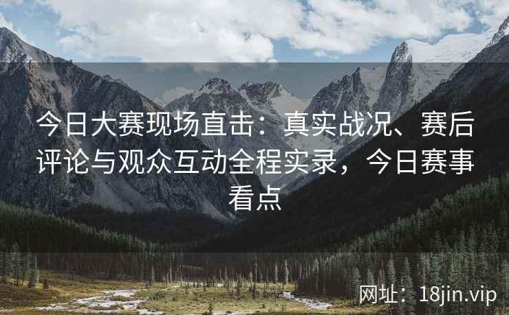 今日大赛现场直击：真实战况、赛后评论与观众互动全程实录，今日赛事看点