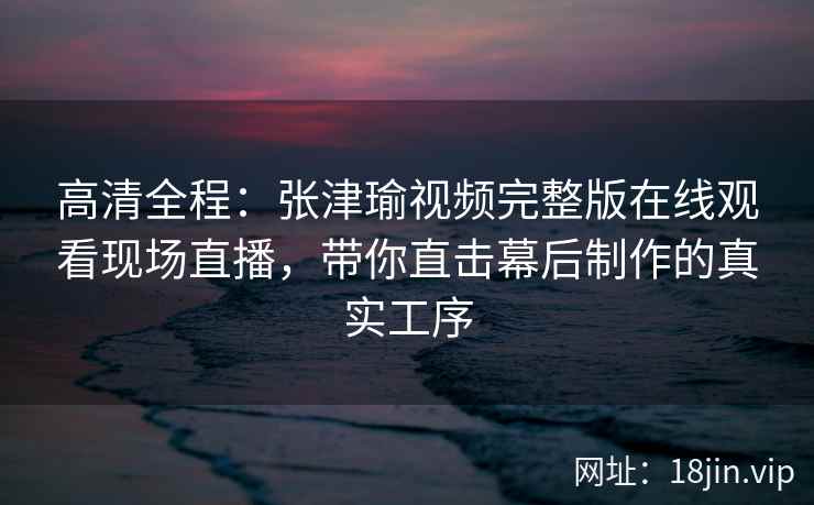 高清全程：张津瑜视频完整版在线观看现场直播，带你直击幕后制作的真实工序
