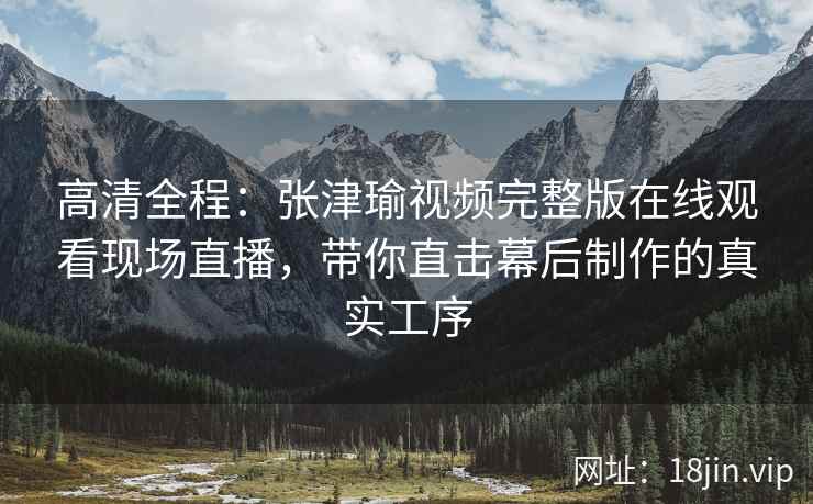 高清全程：张津瑜视频完整版在线观看现场直播，带你直击幕后制作的真实工序