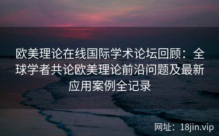 欧美理论在线国际学术论坛回顾：全球学者共论欧美理论前沿问题及最新应用案例全记录