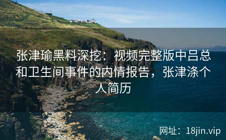 张津瑜黑料深挖：视频完整版中吕总和卫生间事件的内情报告，张津涤个人简历