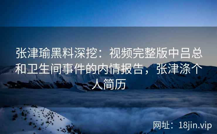 张津瑜黑料深挖：视频完整版中吕总和卫生间事件的内情报告，张津涤个人简历