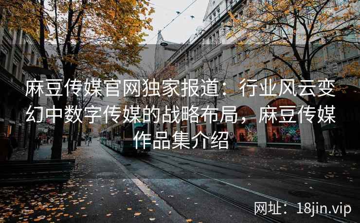 麻豆传媒官网独家报道：行业风云变幻中数字传媒的战略布局，麻豆传媒作品集介绍
