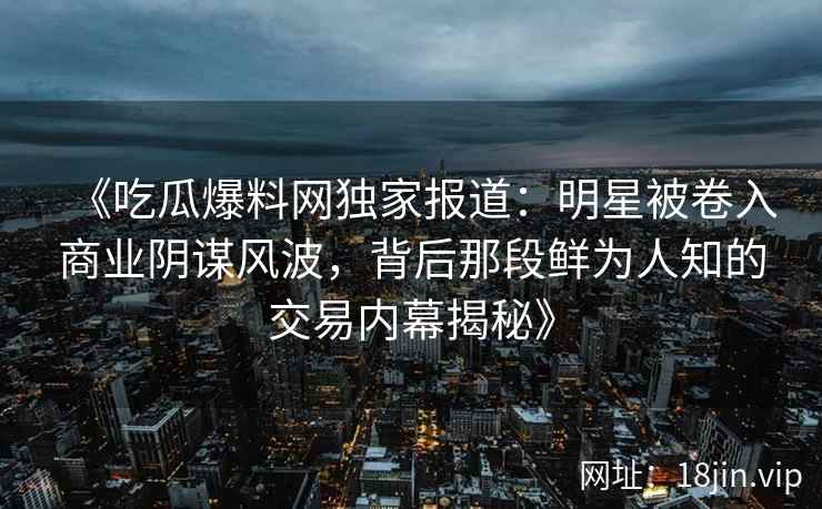 《吃瓜爆料网独家报道：明星被卷入商业阴谋风波，背后那段鲜为人知的交易内幕揭秘》