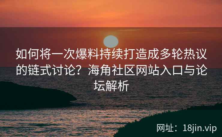 如何将一次爆料持续打造成多轮热议的链式讨论？海角社区网站入口与论坛解析