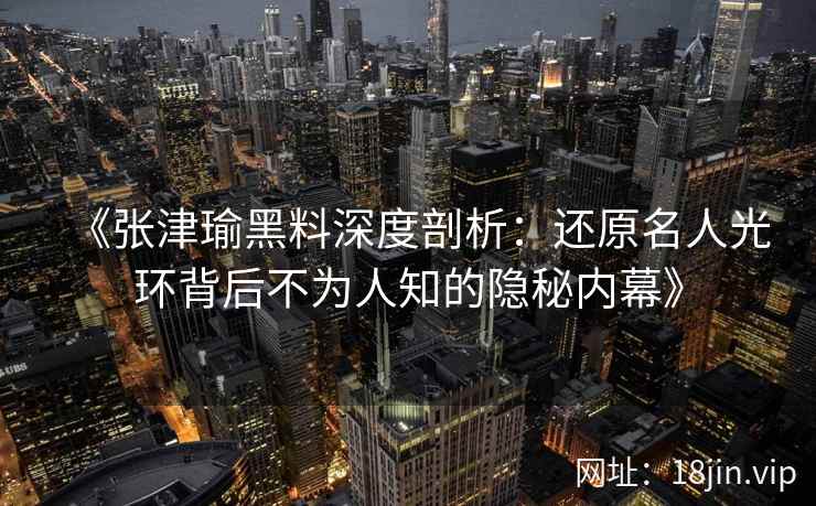 《张津瑜黑料深度剖析：还原名人光环背后不为人知的隐秘内幕》