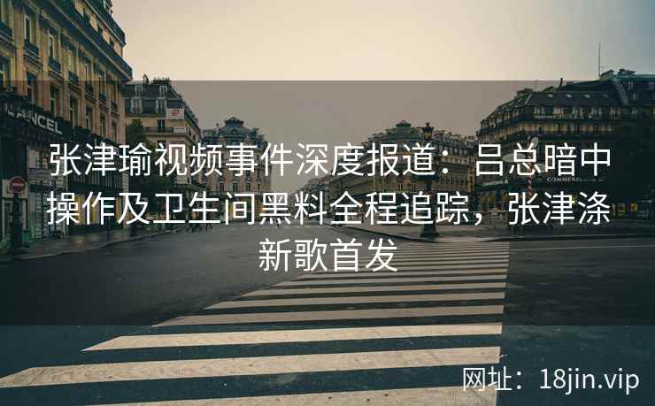 张津瑜视频事件深度报道：吕总暗中操作及卫生间黑料全程追踪，张津涤新歌首发