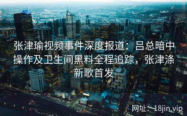 张津瑜视频事件深度报道：吕总暗中操作及卫生间黑料全程追踪，张津涤新歌首发