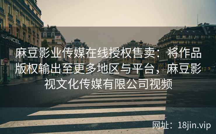 麻豆影业传媒在线授权售卖：将作品版权输出至更多地区与平台，麻豆影视文化传媒有限公司视频