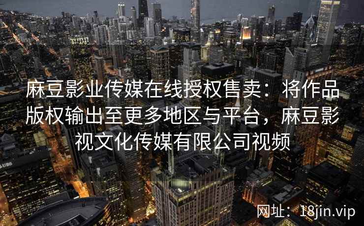 麻豆影业传媒在线授权售卖：将作品版权输出至更多地区与平台，麻豆影视文化传媒有限公司视频