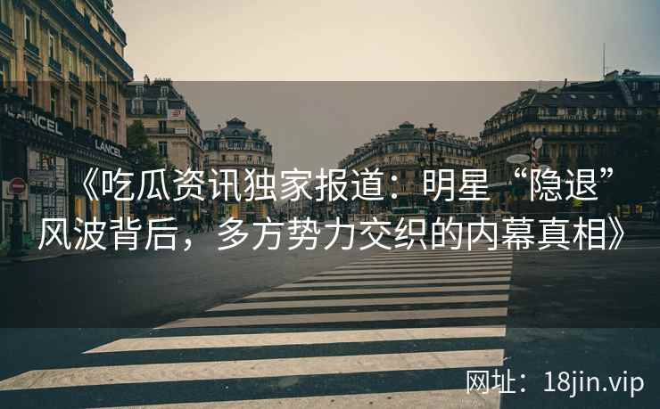 《吃瓜资讯独家报道：明星“隐退”风波背后，多方势力交织的内幕真相》