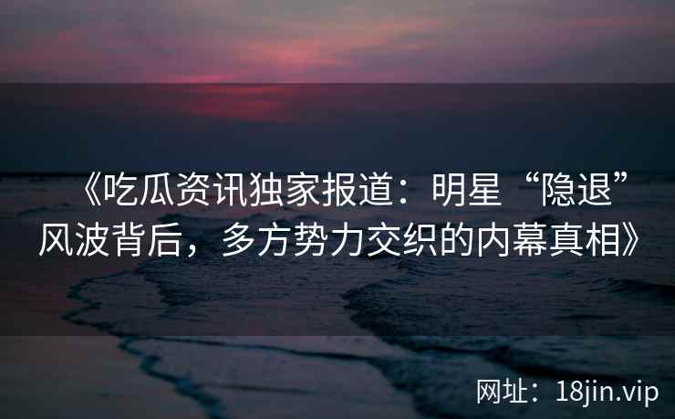 《吃瓜资讯独家报道：明星“隐退”风波背后，多方势力交织的内幕真相》