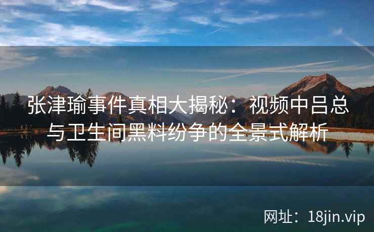 张津瑜事件真相大揭秘：视频中吕总与卫生间黑料纷争的全景式解析