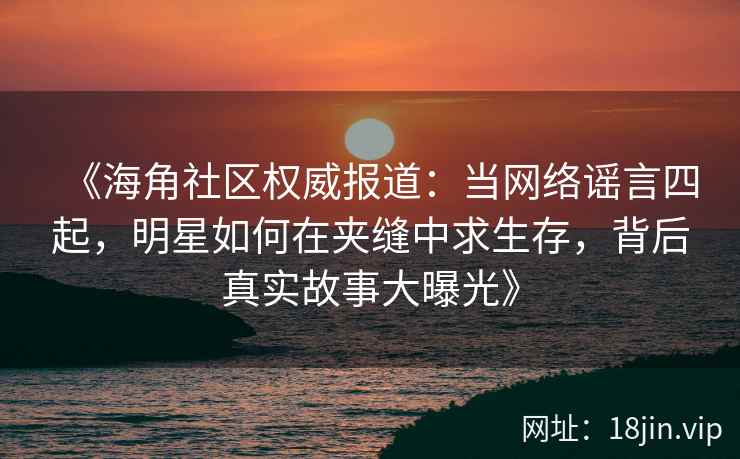 《海角社区权威报道：当网络谣言四起，明星如何在夹缝中求生存，背后真实故事大曝光》