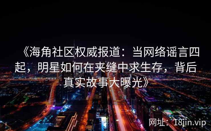 《海角社区权威报道：当网络谣言四起，明星如何在夹缝中求生存，背后真实故事大曝光》