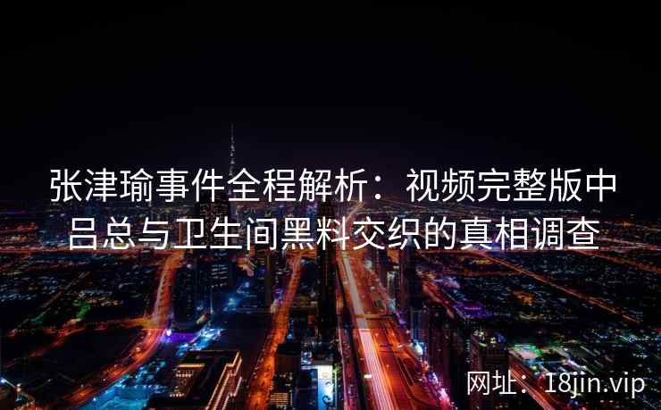 张津瑜事件全程解析：视频完整版中吕总与卫生间黑料交织的真相调查