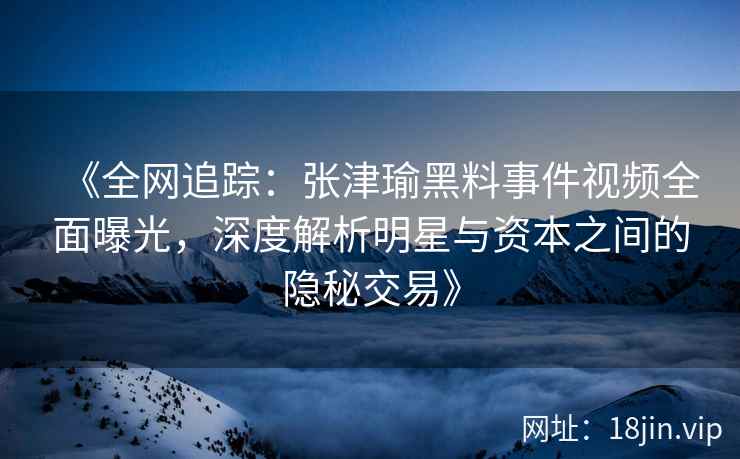 《全网追踪：张津瑜黑料事件视频全面曝光，深度解析明星与资本之间的隐秘交易》