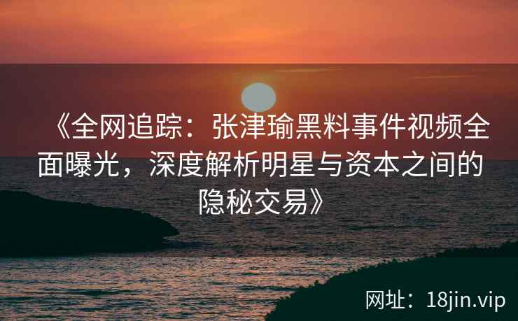 《全网追踪：张津瑜黑料事件视频全面曝光，深度解析明星与资本之间的隐秘交易》
