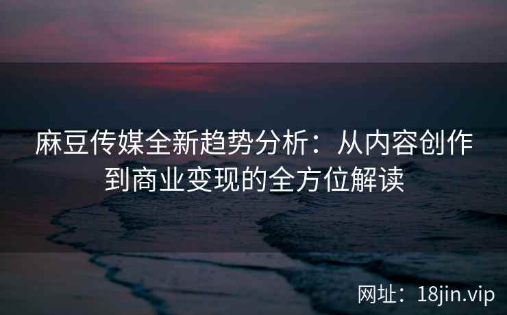 麻豆传媒全新趋势分析：从内容创作到商业变现的全方位解读