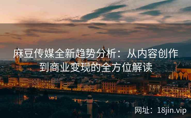 麻豆传媒全新趋势分析：从内容创作到商业变现的全方位解读
