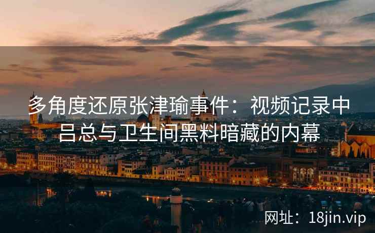 多角度还原张津瑜事件：视频记录中吕总与卫生间黑料暗藏的内幕