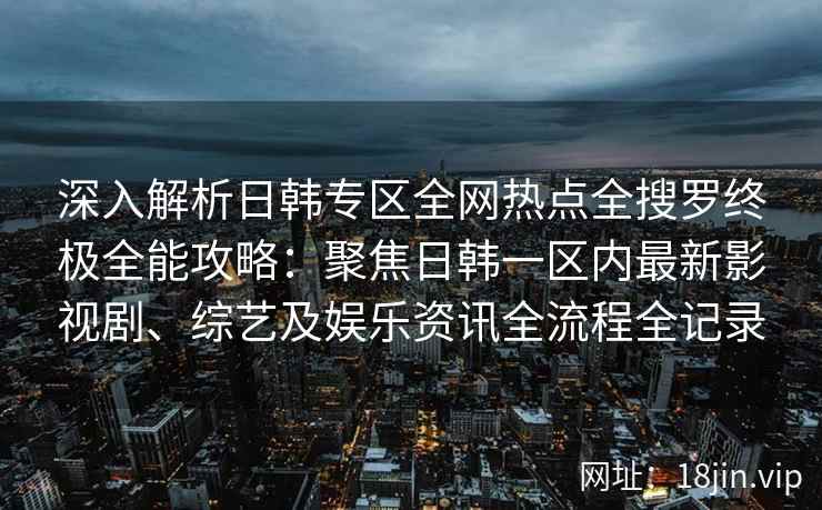 深入解析日韩专区全网热点全搜罗终极全能攻略：聚焦日韩一区内最新影视剧、综艺及娱乐资讯全流程全记录