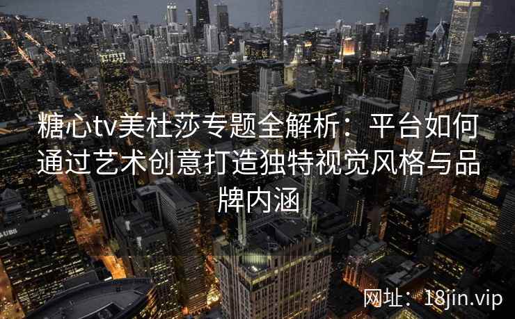 糖心tv美杜莎专题全解析：平台如何通过艺术创意打造独特视觉风格与品牌内涵