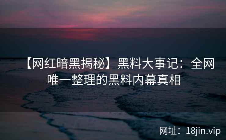 【网红暗黑揭秘】黑料大事记：全网唯一整理的黑料内幕真相