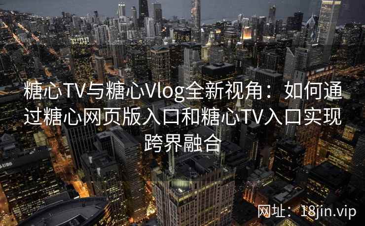 糖心TV与糖心Vlog全新视角：如何通过糖心网页版入口和糖心TV入口实现跨界融合