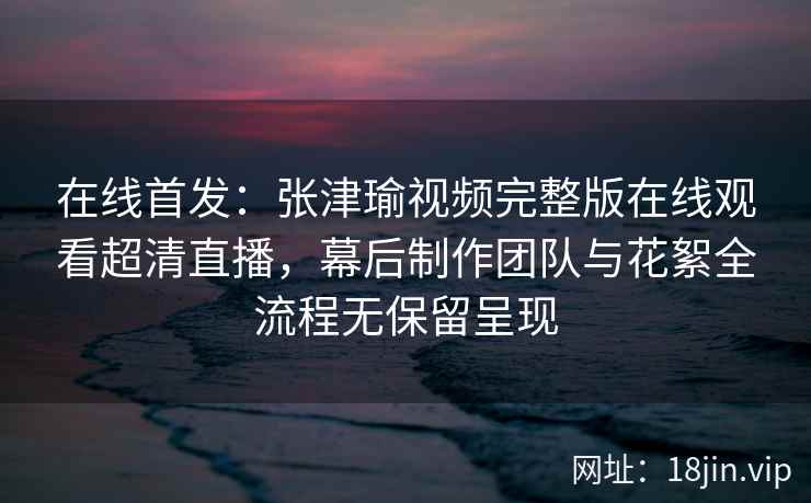 在线首发：张津瑜视频完整版在线观看超清直播，幕后制作团队与花絮全流程无保留呈现