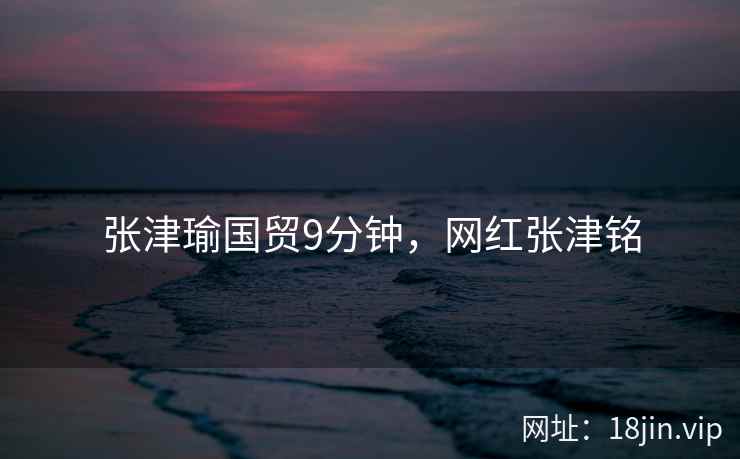 张津瑜国贸9分钟，网红张津铭