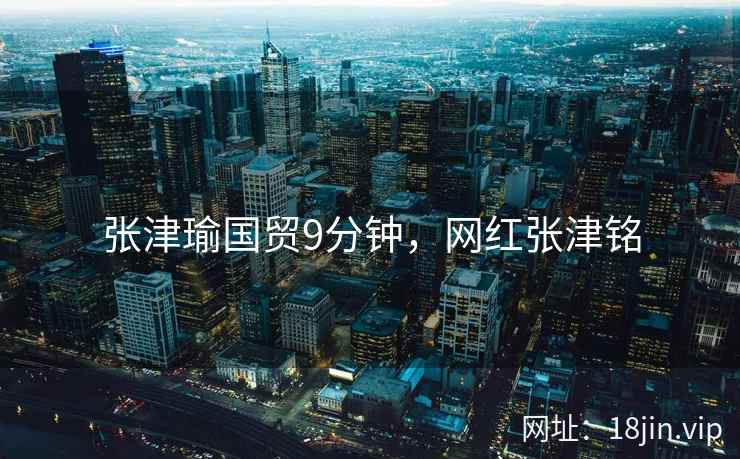 张津瑜国贸9分钟，网红张津铭