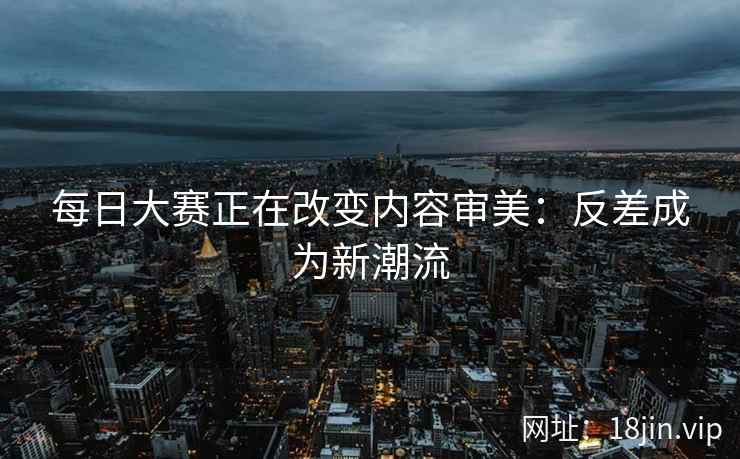 每日大赛正在改变内容审美：反差成为新潮流