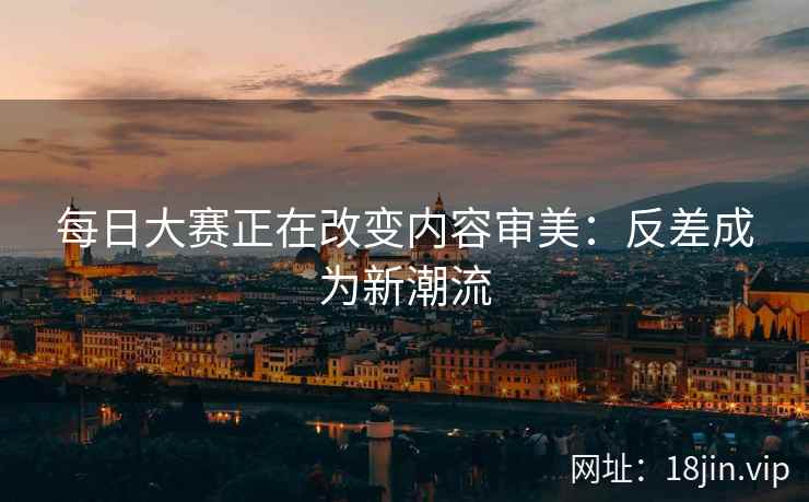 每日大赛正在改变内容审美：反差成为新潮流