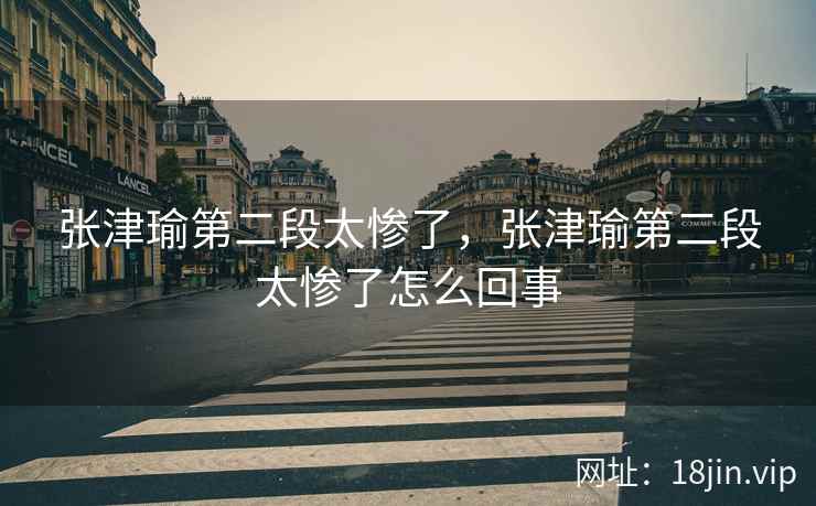 张津瑜第二段太惨了，张津瑜第二段太惨了怎么回事
