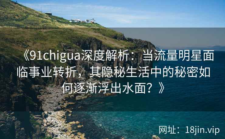 《91chigua深度解析：当流量明星面临事业转折，其隐秘生活中的秘密如何逐渐浮出水面？》