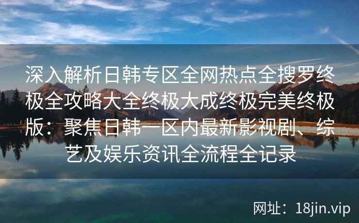 深入解析日韩专区全网热点全搜罗终极全攻略大全终极大成终极完美终极版：聚焦日韩一区内最新影视剧、综艺及娱乐资讯全流程全记录