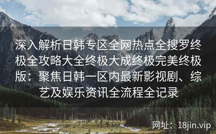 深入解析日韩专区全网热点全搜罗终极全攻略大全终极大成终极完美终极版：聚焦日韩一区内最新影视剧、综艺及娱乐资讯全流程全记录